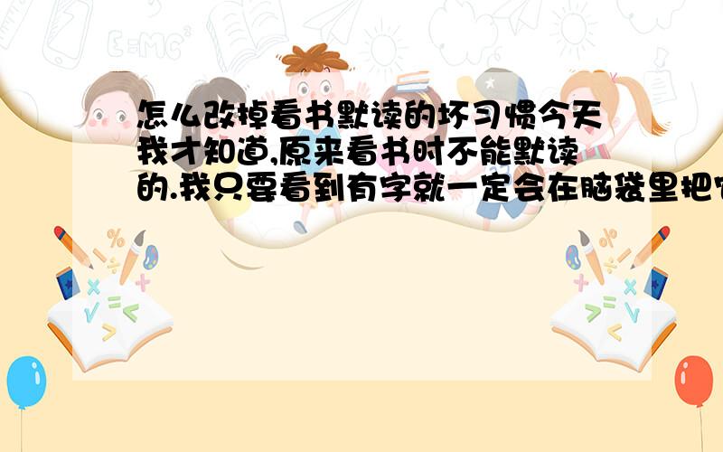 怎么改掉看书默读的坏习惯今天我才知道,原来看书时不能默读的.我只要看到有字就一定会在脑袋里把它念出来,嘴上不出声,可是脑袋里有一个声音一直在念.这样确实不好,因为大脑还需时间