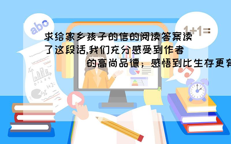 求给家乡孩子的信的阅读答案读了这段话,我们充分感受到作者（　　）的高尚品德；感悟到比生存更有价值的是（　　　）.为了明确的表达自己的想法,作者多次运用了反义词.认真默读,摘