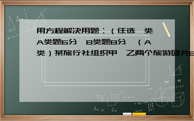 用方程解决用题：（任选一类,A类题6分,B类题8分,（A类）某旅行社组织甲、乙两个旅游团共80人分别到苏州、杭州旅游,已知甲团人数比乙团人数2倍多5人.问甲、乙两个旅游团的人数各是多少?