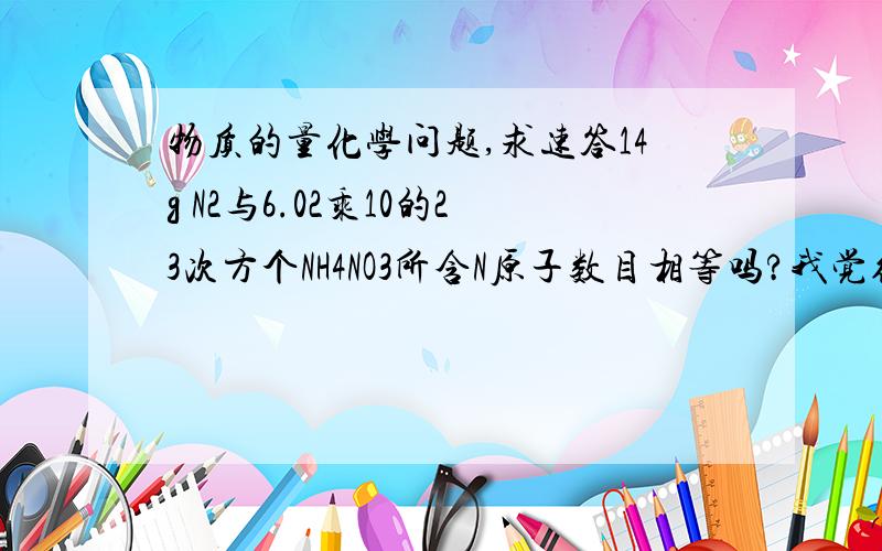 物质的量化学问题,求速答14g N2与6.02乘10的23次方个NH4NO3所含N原子数目相等吗?我觉得相等,都是2mol个N原子,对吗?