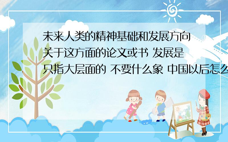 未来人类的精神基础和发展方向关于这方面的论文或书 发展是只指大层面的 不要什么象 中国以后怎么发展 这种..............就只说那么几句 我要专业的论文或书那个诗的真是菜........