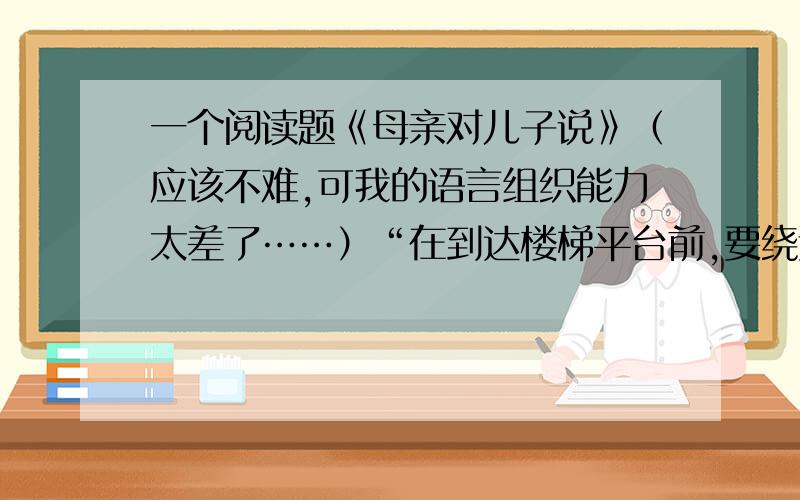 一个阅读题《母亲对儿子说》（应该不难,可我的语言组织能力太差了……）“在到达楼梯平台前,要绕过许多拐角,有时在黑暗中摸索,那儿没有一丝光线.”的意思是：……求求你们了!如果好