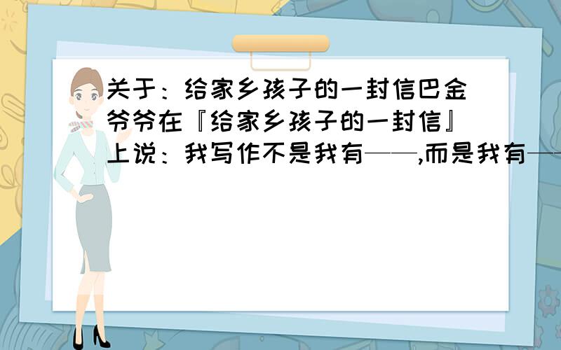 关于：给家乡孩子的一封信巴金爷爷在『给家乡孩子的一封信』上说：我写作不是我有——,而是我有————