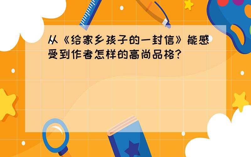 从《给家乡孩子的一封信》能感受到作者怎样的高尚品格?