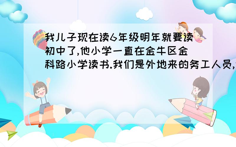 我儿子现在读6年级明年就要读初中了,他小学一直在金牛区金科路小学读书.我们是外地来的务工人员,请...我儿子现在读6年级明年就要读初中了,他小学一直在金牛区金科路小学读书.我们是外