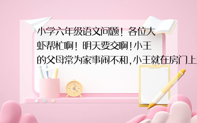 小学六年级语文问题! 各位大虾帮忙啊! 明天要交啊!小王的父母常为家事闹不和,小王就在房门上贴一副对联：“______________”这题怎么写? 帮忙! 明天要交的!