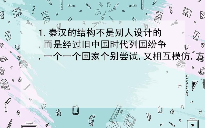 1.秦汉的结构不是别人设计的,而是经过旧中国时代列国纷争,一个一个国家个别尝试,又相互模仿,方才出现秦汉帝国所承袭的国家形态.从制度沿革的角度看,材料评价的是A皇帝制度 B郡县制度 C