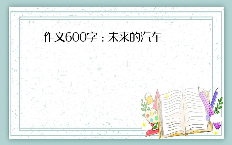 作文600字：未来的汽车