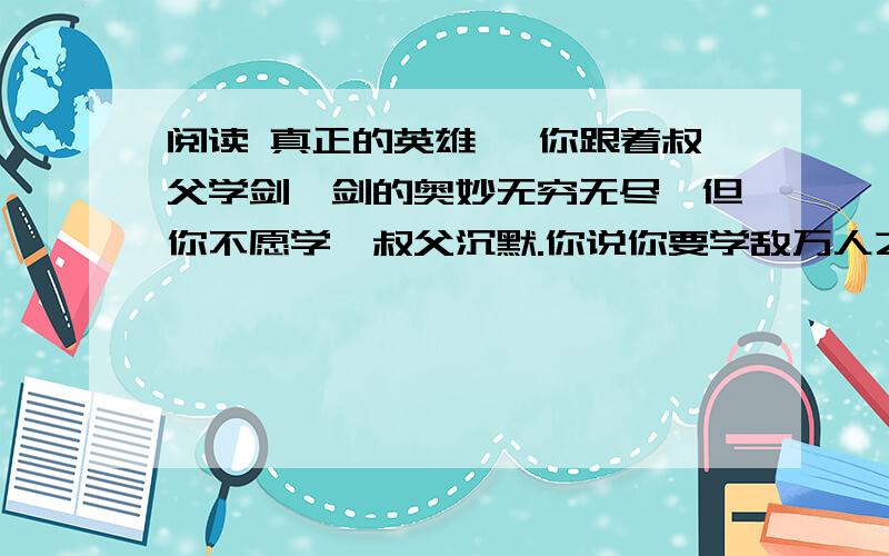 阅读 真正的英雄一 你跟着叔父学剑,剑的奥妙无穷无尽,但你不愿学,叔父沉默.你说你要学敌万人之术,要去拯救天下苍生,推翻暴秦的统治,叔父惊讶了.有志者,则天下有救矣,叔父欣慰地笑了.你