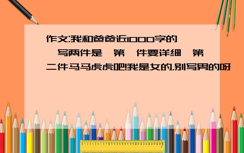 作文:我和爸爸近1000字的,写两件是,第一件要详细,第二件马马虎虎吧!我是女的，别写男的呀