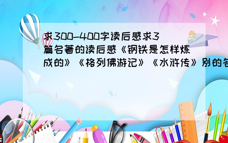 求300-400字读后感求3篇名著的读后感《钢铁是怎样炼成的》《格列佛游记》《水浒传》别的名著也行 ,要适合初中生读字数不用太多 300-400就行