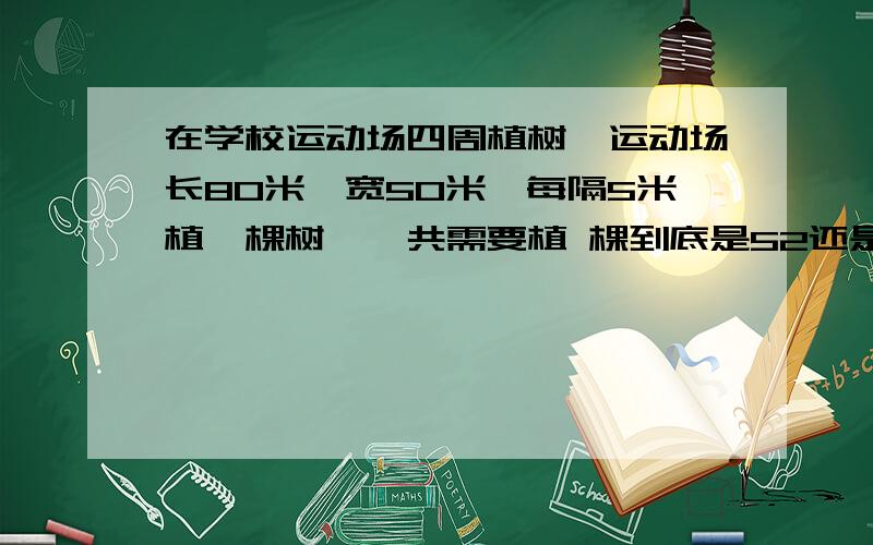 在学校运动场四周植树,运动场长80米,宽50米,每隔5米植一棵树,一共需要植 棵到底是52还是53