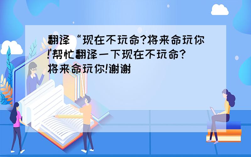 翻译“现在不玩命?将来命玩你!'帮忙翻译一下现在不玩命?将来命玩你!谢谢