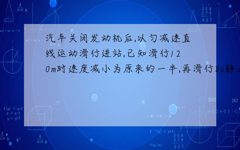 汽车关闭发动机后,以匀减速直线运动滑行进站,已知滑行120m时速度减小为原来的一半,再滑行8s静止,求汽车关闭发动机时的速度和滑行的距离.20m/s 160m我要知道过程怎么写!