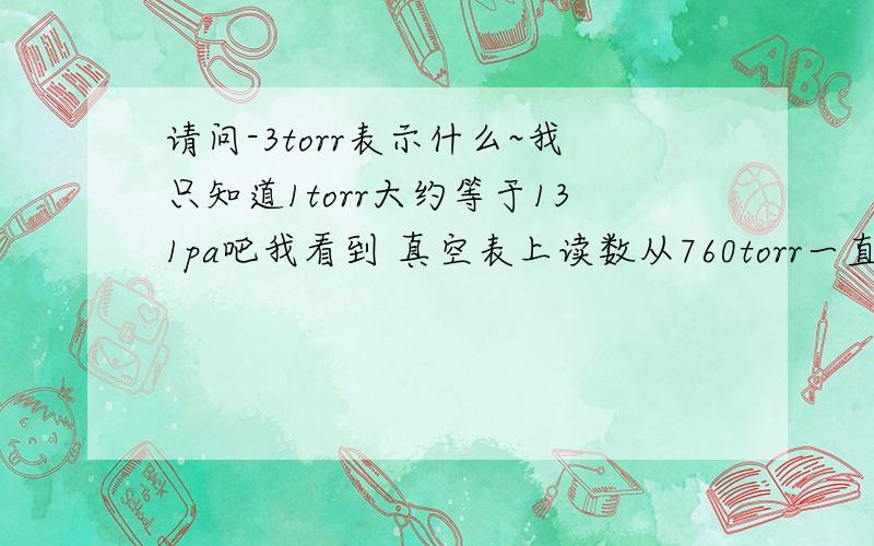 请问-3torr表示什么~我只知道1torr大约等于131pa吧我看到 真空表上读数从760torr一直降到-3torr,所以 我也没明白过来是从760torr 降到0torr 然后又-3torr了~