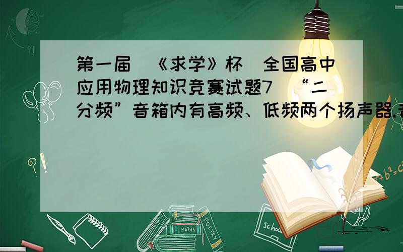 第一届(《求学》杯)全国高中应用物理知识竞赛试题7．“二分频”音箱内有高频、低频两个扬声器.音箱要将扩音机送来的含有不同频率的混合音频电流按高、低两个频段分离出来,送往相应