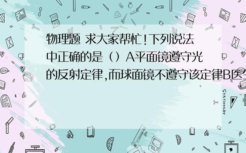 物理题 求大家帮忙!下列说法中正确的是（）A平面镜遵守光的反射定律,而球面镜不遵守该定律B医生检查耳道时戴凸面镜,是为了增大可视范围C利用太阳灶加热时,物体应放于凸面镜的焦点处D