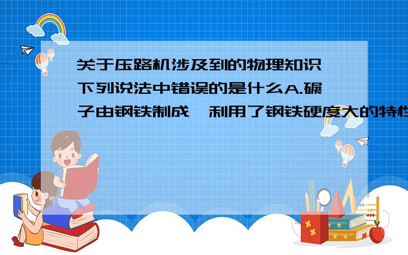 关于压路机涉及到的物理知识,下列说法中错误的是什么A.碾子由钢铁制成,利用了钢铁硬度大的特性 B.碾子质量很大,是为了增大对路面的压强 C.碾子很粗很宽,是为了减小对路面的压强 D.橡胶