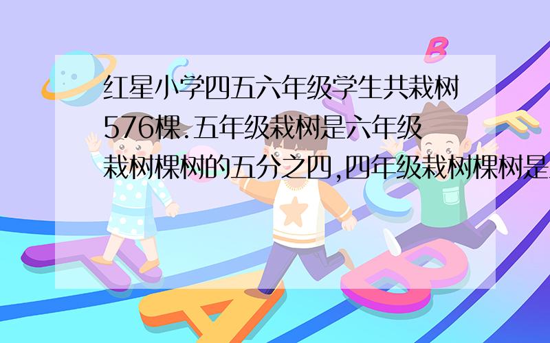 红星小学四五六年级学生共栽树576棵.五年级栽树是六年级栽树棵树的五分之四,四年级栽树棵树是五年级栽树棵数的四分之三,三个年级各栽多少棵?(用解方程与算术方法)