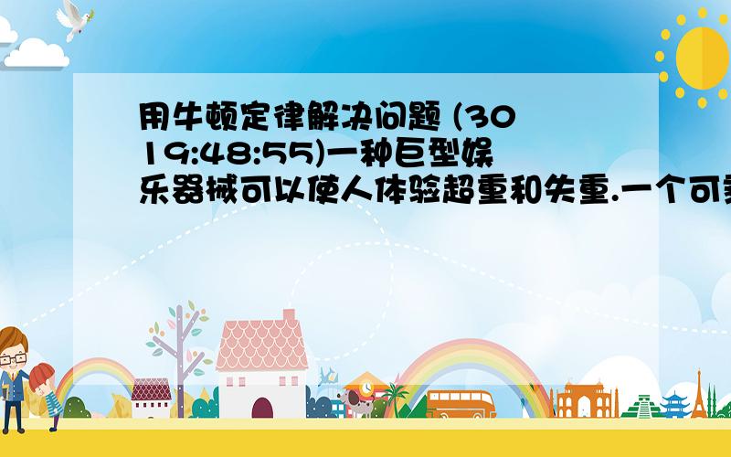 用牛顿定律解决问题 (30 19:48:55)一种巨型娱乐器械可以使人体验超重和失重.一个可乘十多个人的环形坐舱套装在竖直柱子上,由升降机送上几十米的高处,然后让坐舱自由落下.落到一定位置时,