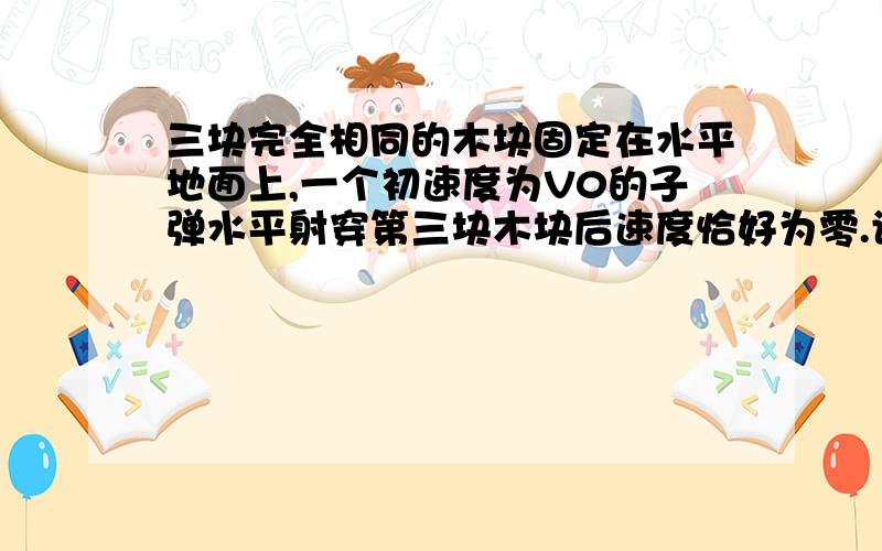 三块完全相同的木块固定在水平地面上,一个初速度为V0的子弹水平射穿第三块木块后速度恰好为零.设木块对子弹的阻力恒定,求子弹依次穿过三块木块的过程中平均速度之比.(木块厚度为d)