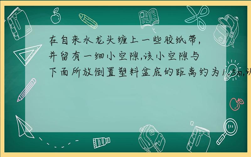 在自来水龙头缠上一些胶纸带,并留有一细小空隙,该小空隙与下面所放倒置塑料盆底的距离约为1.5m,调节自来水龙头阀门的大小,使水从管口一滴一滴地滴下,一边听水滴落在盆底的部产生的响