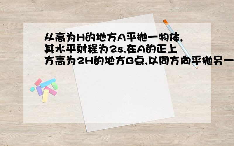 从高为H的地方A平抛一物体,其水平射程为2s,在A的正上方高为2H的地方B点,以同方向平抛另一物体,其水平射程为s .两物体在空中运行的轨道在同一竖直平面内,且都从同一个屏的上端擦过.求屏