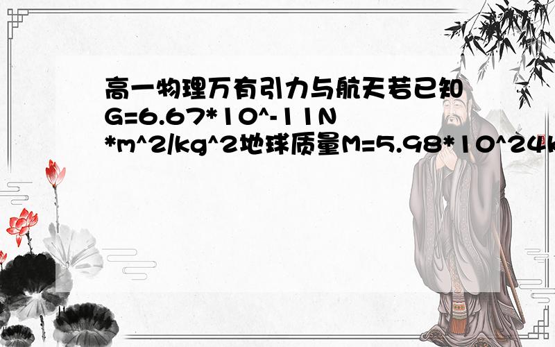 高一物理万有引力与航天若已知G=6.67*10^-11N*m^2/kg^2地球质量M=5.98*10^24kg地球半径6400km则大炮以多大的水平初速度发射炮弹炮弹才能绕地球表面运动不会落下来成为地球的一颗卫星