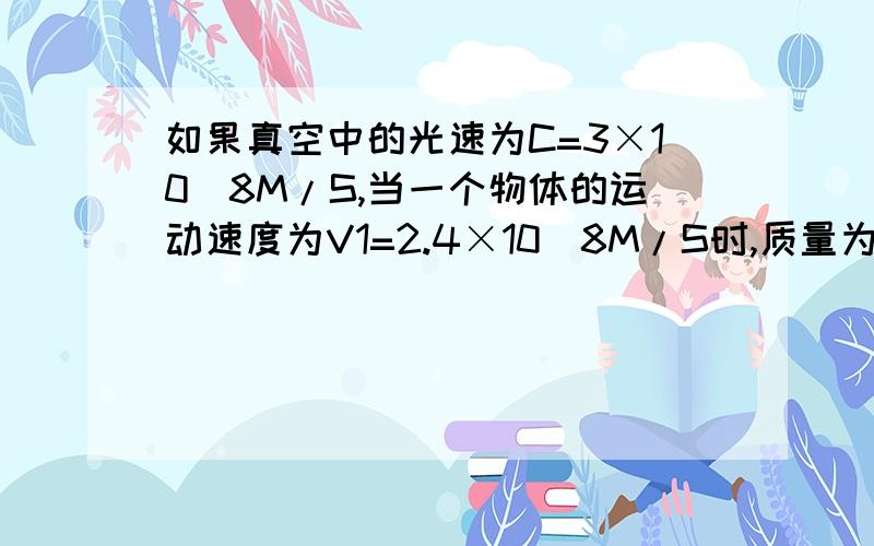 如果真空中的光速为C=3×10^8M/S,当一个物体的运动速度为V1=2.4×10^8M/S时,质量为3KG,当它的速度为V2=1.8×10^M/S时,质量为多少?