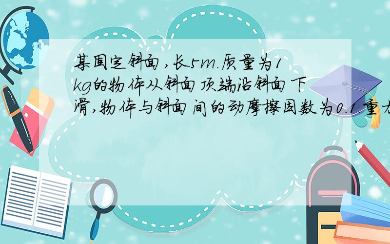 某固定斜面,长5m．质量为1kg的物体从斜面顶端沿斜面下滑,物体与斜面间的动摩擦因数为0.1．重力加速度g＝10m/s2．则物体从顶端滑到底端过程中,重力对物体做了多少功?滑动摩擦力对物体做了