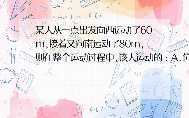 某人从一点出发向西运动了60m,接着又向南运动了80m,则在整个运动过程中,该人运动的：A.位移大小为100m B.位移大小为140m C.位移方向向南