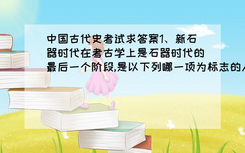 中国古代史考试求答案1、新石器时代在考古学上是石器时代的最后一个阶段,是以下列哪一项为标志的人类物质文化发展阶段：（）A．农业种植B．冶炼铜器C．烧制陶器D．使用磨制石器2、中