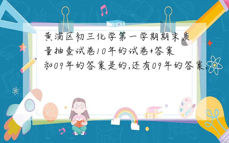 黄浦区初三化学第一学期期末质量抽查试卷10年的试卷+答案和09年的答案是的,还有09年的答案,