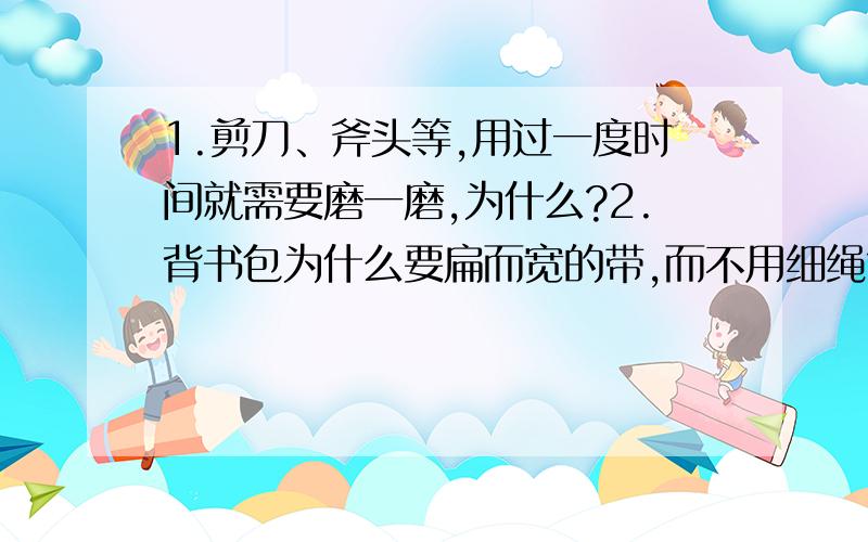 1.剪刀、斧头等,用过一度时间就需要磨一磨,为什么?2.背书包为什么要扁而宽的带,而不用细绳?