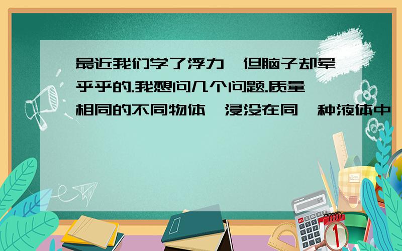 最近我们学了浮力,但脑子却晕乎乎的.我想问几个问题.质量相同的不同物体,浸没在同一种液体中,浮力是不是相同的?为什么实心铁球和空心铁球的密度不同?不都是铁球吗?体积相同的不同物