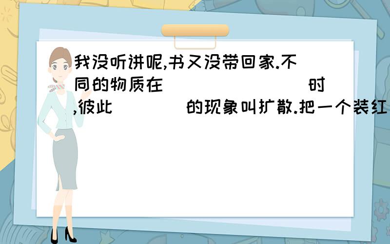 我没听讲呢,书又没带回家.不同的物质在________时,彼此____的现象叫扩散.把一个装红色二氧化氮的瓶子上放一个装空气的瓶子,发现过一会两个瓶子里颜色变得相同说明气体的分子_______,把磨得