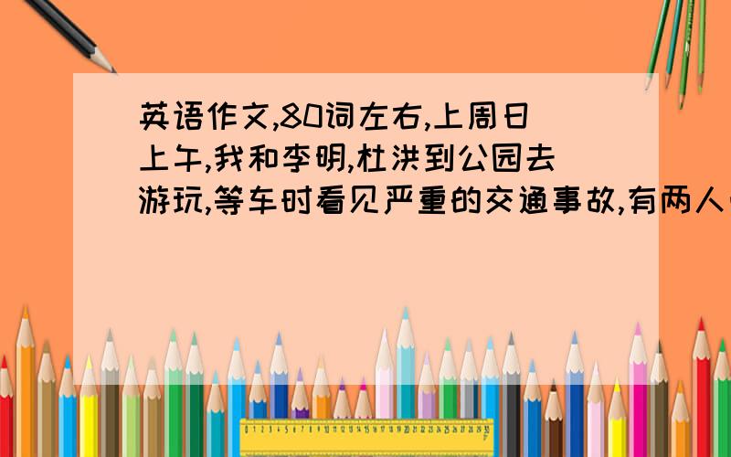 英语作文,80词左右,上周日上午,我和李明,杜洪到公园去游玩,等车时看见严重的交通事故,有两人受重伤,司机死了.我们放弃了去公园帮助将伤员及时送到医院.我们没有游览公园,但是很高兴.这