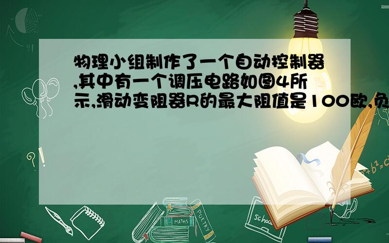 物理小组制作了一个自动控制器,其中有一个调压电路如图4所示,滑动变阻器R的最大阻值是100欧,负载电阻R’的阻值为100欧,A、B间电压为10伏,保持不变.使用过程中发现这个电路的调压范围和原