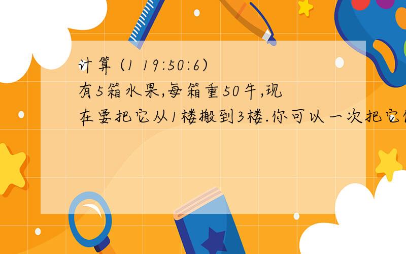 计算 (1 19:50:6)有5箱水果,每箱重50牛,现在要把它从1楼搬到3楼.你可以一次把它们全部搬上去,也可以每次搬一箱,分5次搬上去.你认为用哪种方式对水果做的功多?用哪中方式需要消耗你体内的能