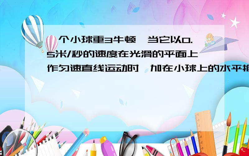 一个小球重3牛顿,当它以0.5米/秒的速度在光滑的平面上作匀速直线运动时,加在小球上的水平推力是多少牛?