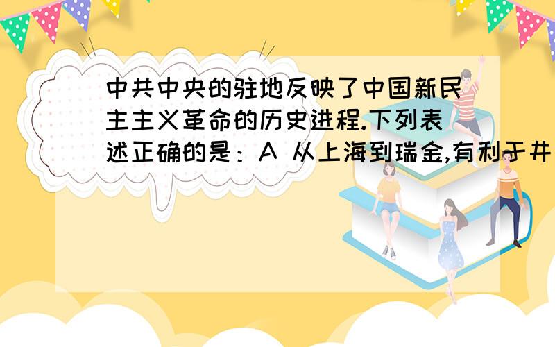 中共中央的驻地反映了中国新民主主义革命的历史进程.下列表述正确的是：A 从上海到瑞金,有利于井冈山革命根据地的建立B 从瑞金到延安,有利于国内战争向抗日战争的转变C 从延安到西柏