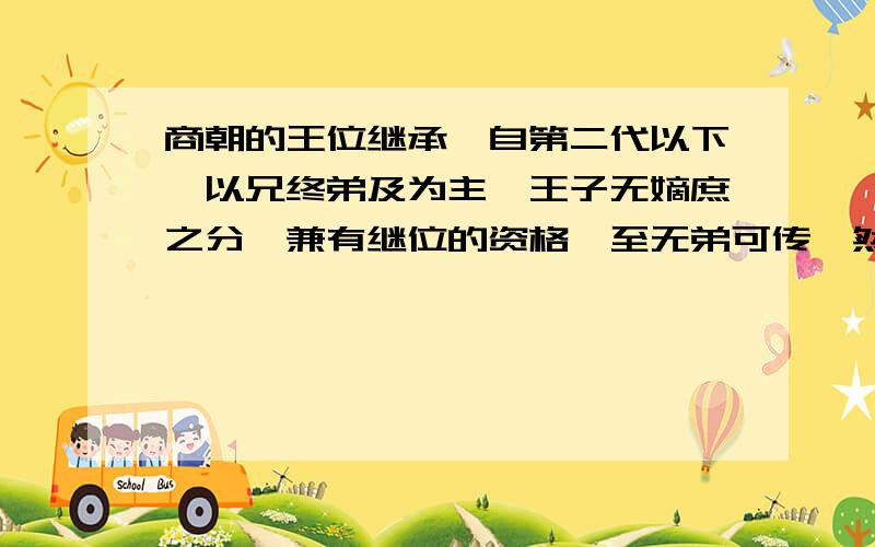 商朝的王位继承,自第二代以下,以兄终弟及为主,王子无嫡庶之分,兼有继位的资格,至无弟可传,然后传子.这一制度 A.与分封制互为表里 B.使政权趋于严密 C.有利于社会稳定 D.易导致权力纷争