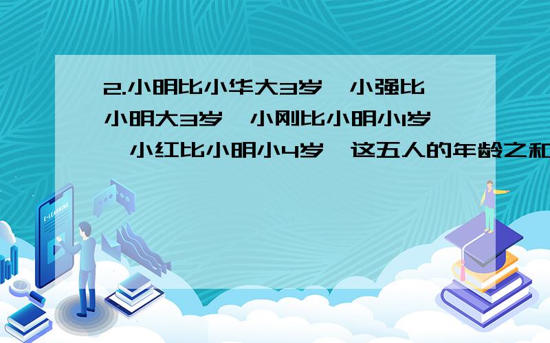 2.小明比小华大3岁,小强比小明大3岁,小刚比小明小1岁,小红比小明小4岁,这五人的年龄之和为5.2．小明比小华大3岁,小强比小明大3岁,小刚比小明小1岁,小红比小明小4岁,这五人的年龄之和为55