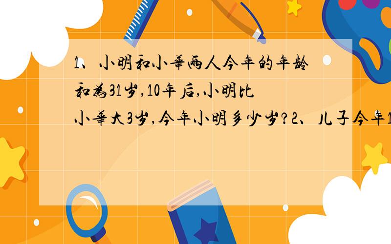 1、小明和小华两人今年的年龄和为31岁,10年后,小明比小华大3岁,今年小明多少岁?2、儿子今年18岁,15年前父亲是儿子年龄的10倍,父亲今年多少岁?3、今年,父亲的年龄是女儿的4倍,3年前,父亲和