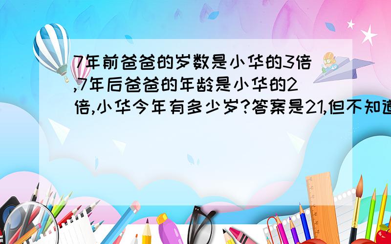 7年前爸爸的岁数是小华的3倍,7年后爸爸的年龄是小华的2倍,小华今年有多少岁?答案是21,但不知道怎么列算式,用方程解,最好写出过程,有追分的...不能设两个未知数.