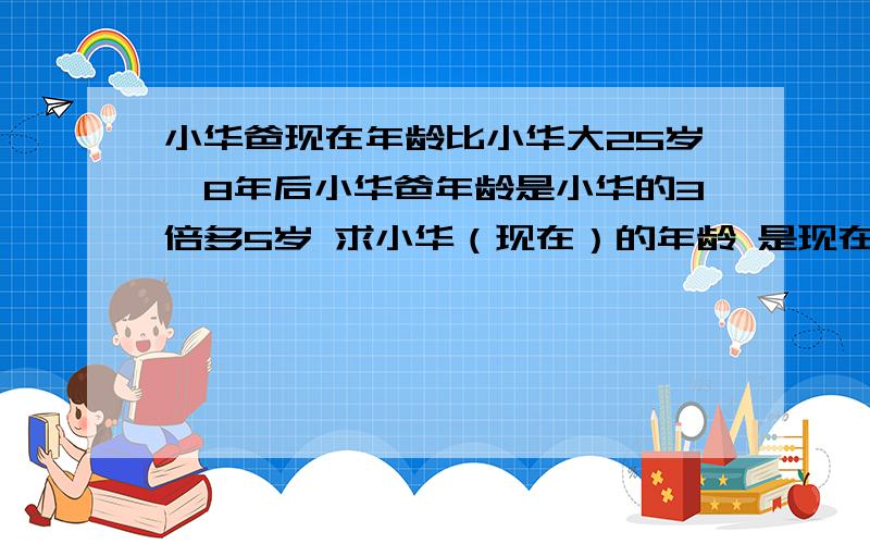 小华爸现在年龄比小华大25岁,8年后小华爸年龄是小华的3倍多5岁 求小华（现在）的年龄 是现在的年龄啊!用一元一次方程解