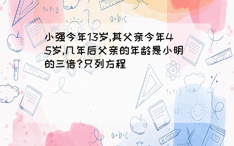 小强今年13岁,其父亲今年45岁,几年后父亲的年龄是小明的三倍?只列方程