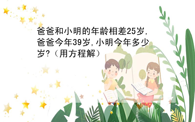 爸爸和小明的年龄相差25岁,爸爸今年39岁,小明今年多少岁?（用方程解）