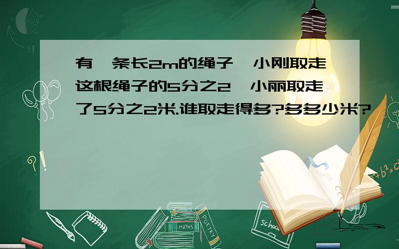 有一条长2m的绳子,小刚取走这根绳子的5分之2,小丽取走了5分之2米.谁取走得多?多多少米?