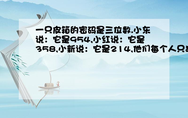 一只皮箱的密码是三位数.小东说：它是954,小红说：它是358,小新说：它是214,他们每个人只猜对了位置不的数字,这只皮箱的密码是多少?